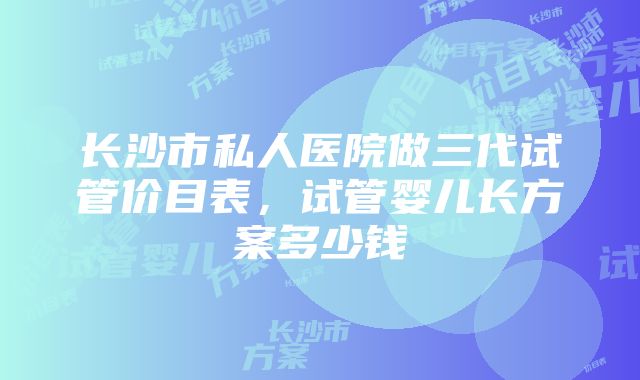 长沙市私人医院做三代试管价目表，试管婴儿长方案多少钱