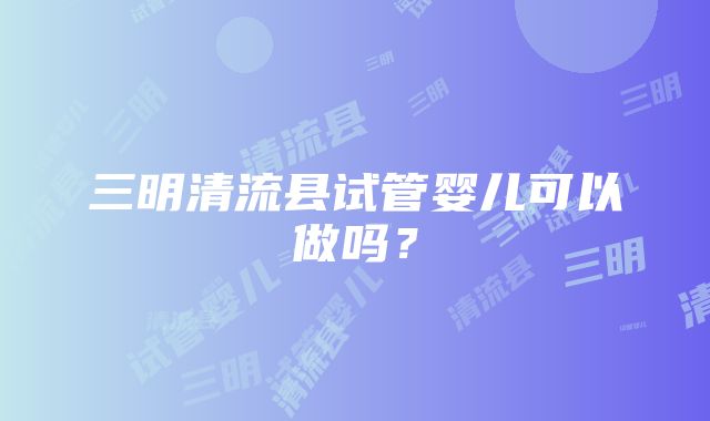 三明清流县试管婴儿可以做吗？