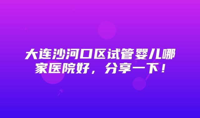 大连沙河口区试管婴儿哪家医院好，分享一下！