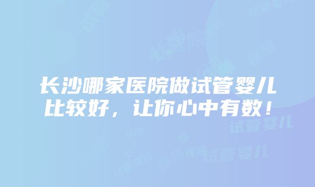 长沙哪家医院做试管婴儿比较好，让你心中有数！