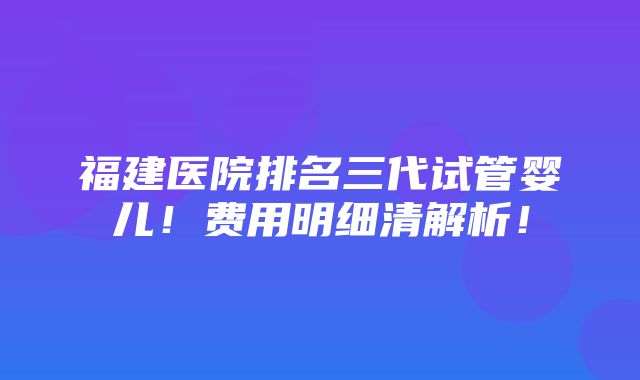 福建医院排名三代试管婴儿！费用明细清解析！