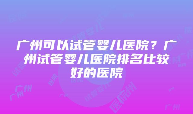 广州可以试管婴儿医院？广州试管婴儿医院排名比较好的医院