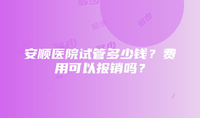 安顺医院试管多少钱？费用可以报销吗？