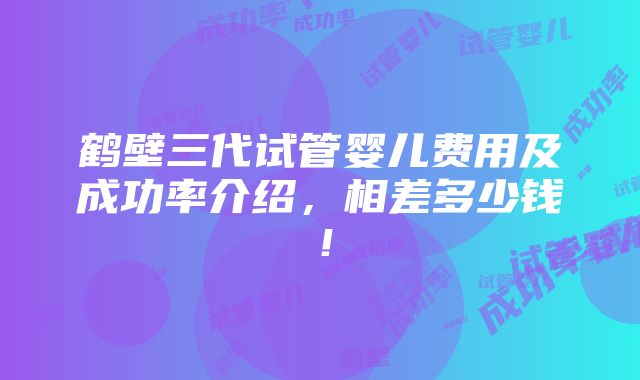 鹤壁三代试管婴儿费用及成功率介绍，相差多少钱！