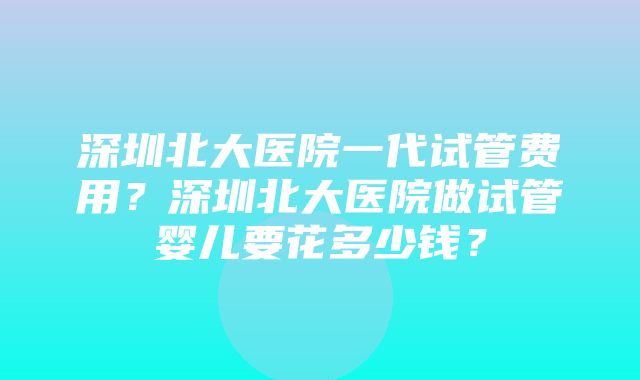 深圳北大医院一代试管费用？深圳北大医院做试管婴儿要花多少钱？