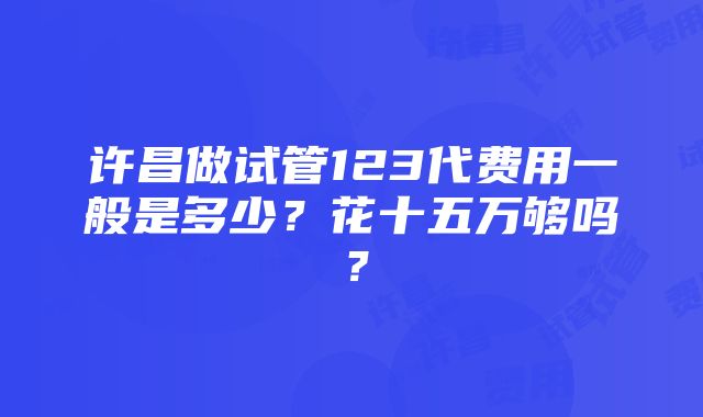 许昌做试管123代费用一般是多少？花十五万够吗？