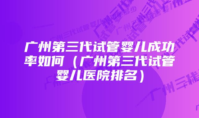 广州第三代试管婴儿成功率如何（广州第三代试管婴儿医院排名）