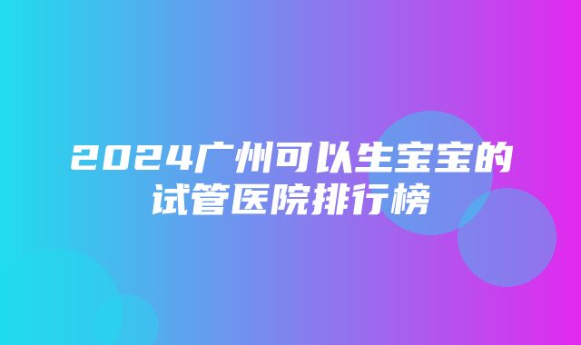 2024广州可以生宝宝的试管医院排行榜