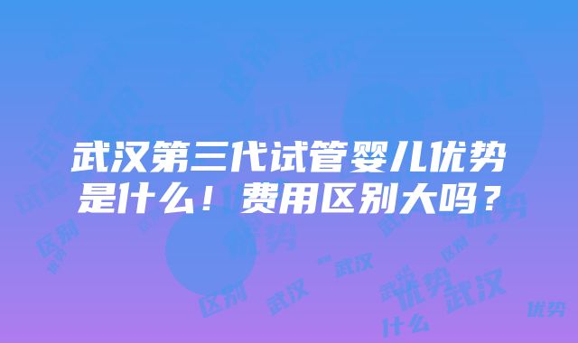 武汉第三代试管婴儿优势是什么！费用区别大吗？