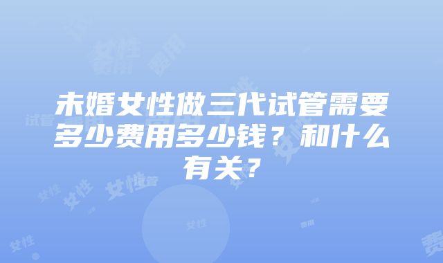 未婚女性做三代试管需要多少费用多少钱？和什么有关？