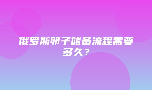 俄罗斯卵子储备流程需要多久？