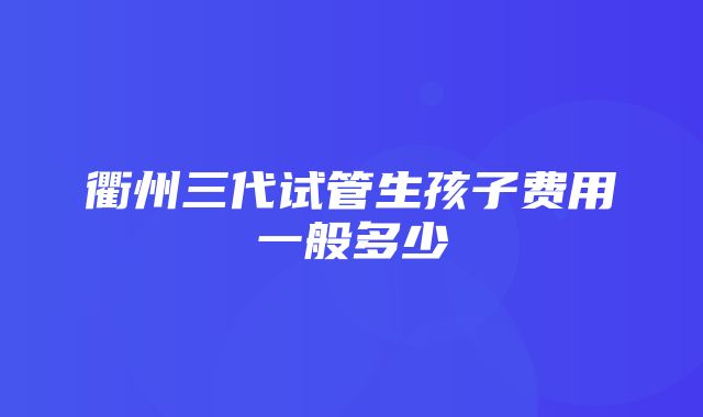 衢州三代试管生孩子费用一般多少