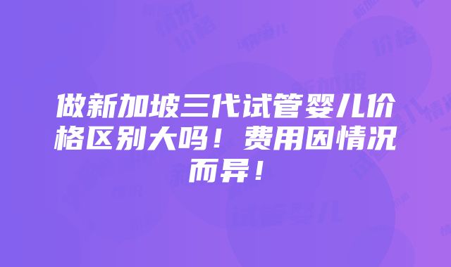 做新加坡三代试管婴儿价格区别大吗！费用因情况而异！