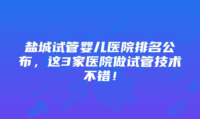 盐城试管婴儿医院排名公布，这3家医院做试管技术不错！