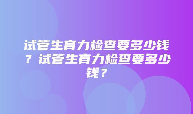 试管生育力检查要多少钱？试管生育力检查要多少钱？