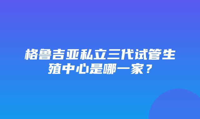 格鲁吉亚私立三代试管生殖中心是哪一家？