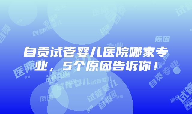 自贡试管婴儿医院哪家专业，5个原因告诉你！