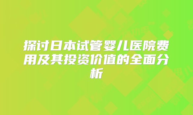 探讨日本试管婴儿医院费用及其投资价值的全面分析