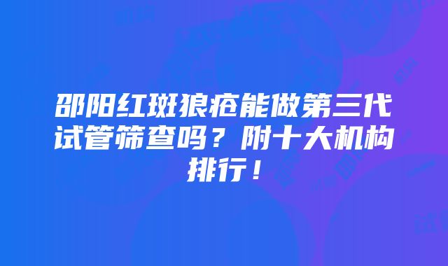 邵阳红斑狼疮能做第三代试管筛查吗？附十大机构排行！