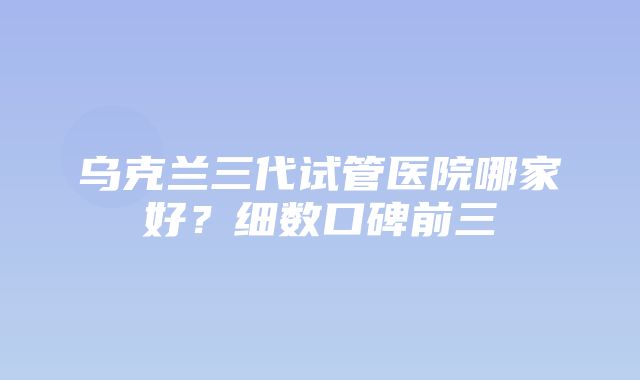 乌克兰三代试管医院哪家好？细数口碑前三