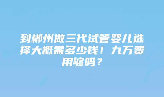 到郴州做三代试管婴儿选择大概需多少钱！九万费用够吗？