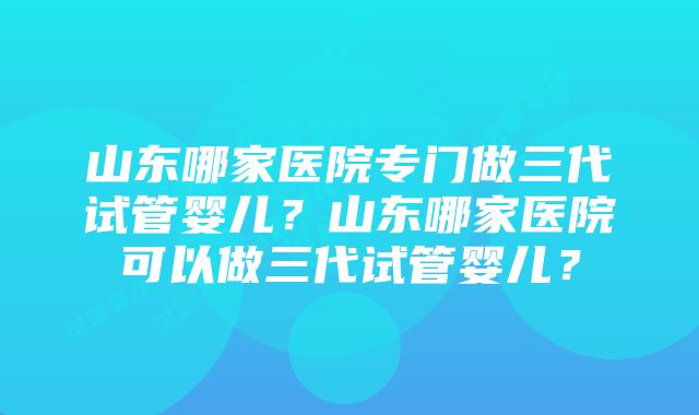 山东哪家医院专门做三代试管婴儿？山东哪家医院可以做三代试管婴儿？