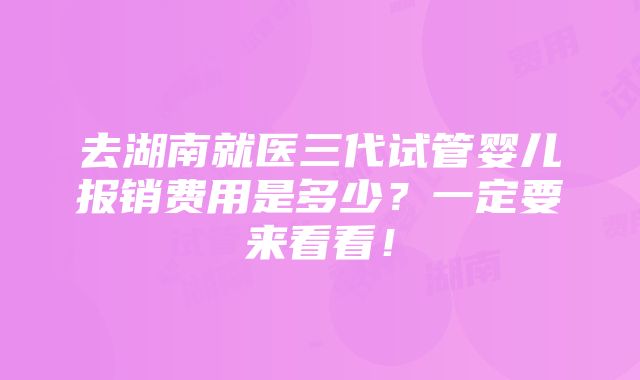 去湖南就医三代试管婴儿报销费用是多少？一定要来看看！