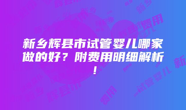 新乡辉县市试管婴儿哪家做的好？附费用明细解析！