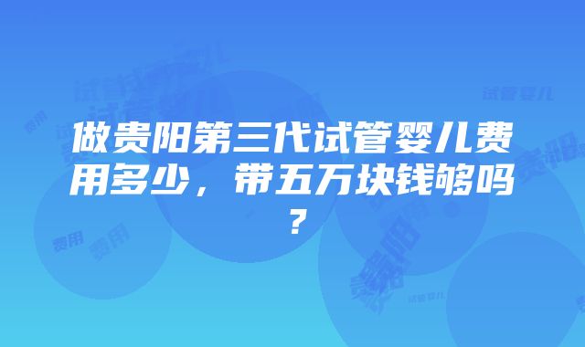 做贵阳第三代试管婴儿费用多少，带五万块钱够吗？