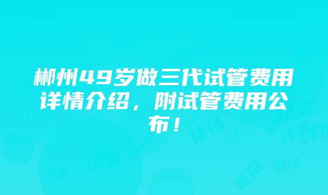 郴州49岁做三代试管费用详情介绍，附试管费用公布！