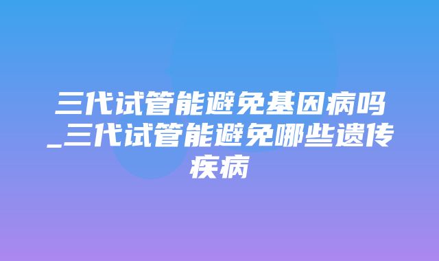 三代试管能避免基因病吗_三代试管能避免哪些遗传疾病