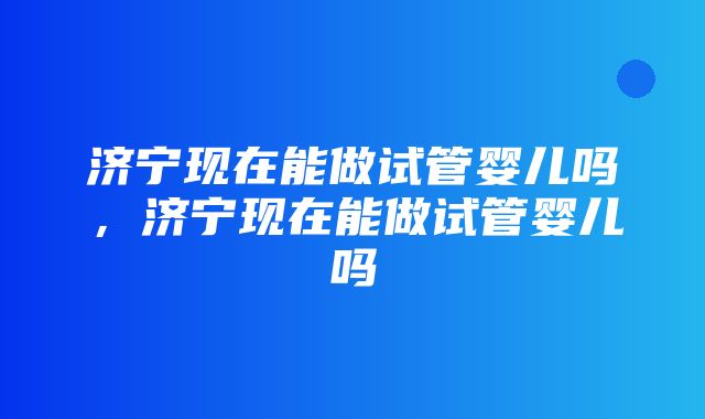 济宁现在能做试管婴儿吗，济宁现在能做试管婴儿吗