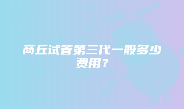 商丘试管第三代一般多少费用？