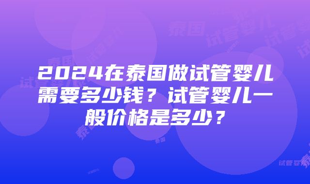 2024在泰国做试管婴儿需要多少钱？试管婴儿一般价格是多少？