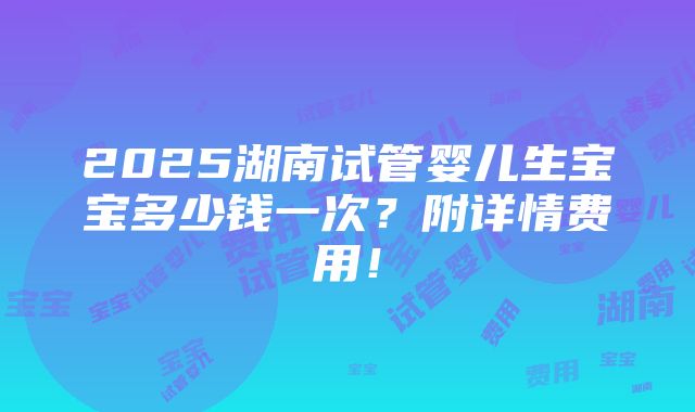 2025湖南试管婴儿生宝宝多少钱一次？附详情费用！