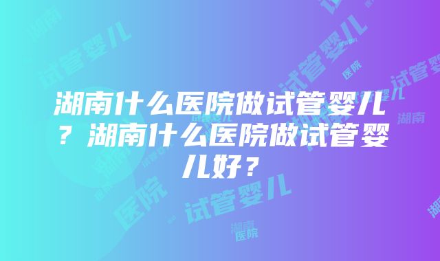 湖南什么医院做试管婴儿？湖南什么医院做试管婴儿好？