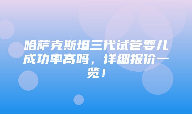 哈萨克斯坦三代试管婴儿成功率高吗，详细报价一览！