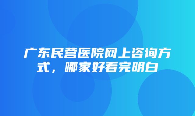 广东民营医院网上咨询方式，哪家好看完明白