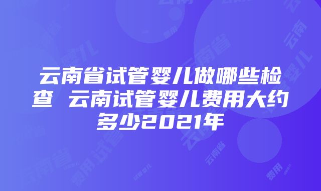 云南省试管婴儿做哪些检查 云南试管婴儿费用大约多少2021年