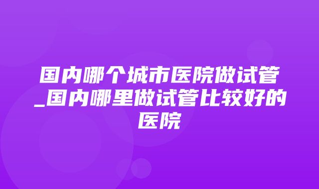 国内哪个城市医院做试管_国内哪里做试管比较好的医院