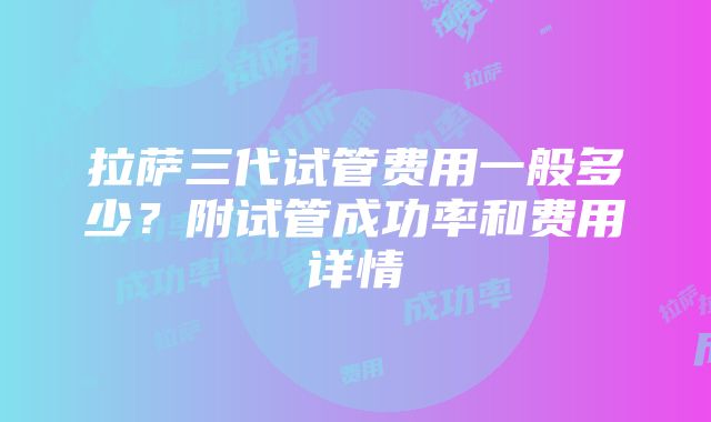 拉萨三代试管费用一般多少？附试管成功率和费用详情