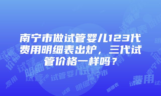 南宁市做试管婴儿123代费用明细表出炉，三代试管价格一样吗？