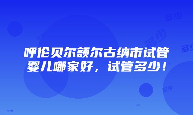 呼伦贝尔额尔古纳市试管婴儿哪家好，试管多少！