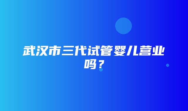 武汉市三代试管婴儿营业吗？