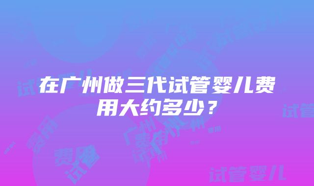 在广州做三代试管婴儿费用大约多少？