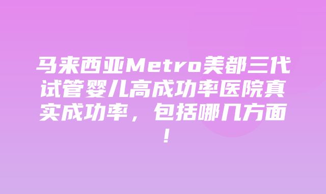 马来西亚Metro美都三代试管婴儿高成功率医院真实成功率，包括哪几方面！