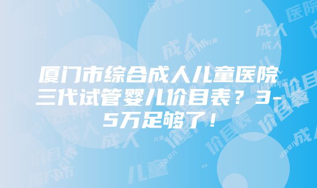 厦门市综合成人儿童医院三代试管婴儿价目表？3-5万足够了！