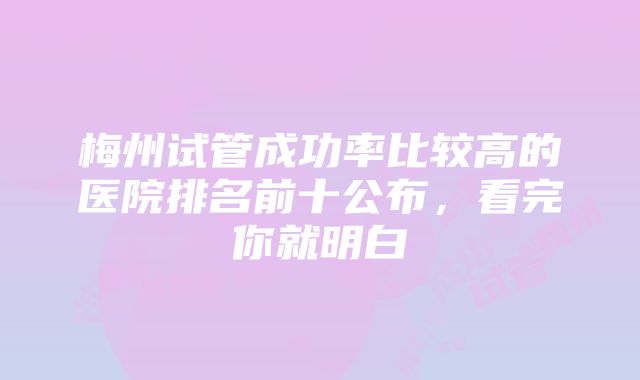 梅州试管成功率比较高的医院排名前十公布，看完你就明白