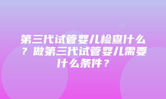 第三代试管婴儿检查什么？做第三代试管婴儿需要什么条件？