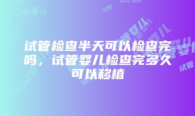 试管检查半天可以检查完吗，试管婴儿检查完多久可以移植